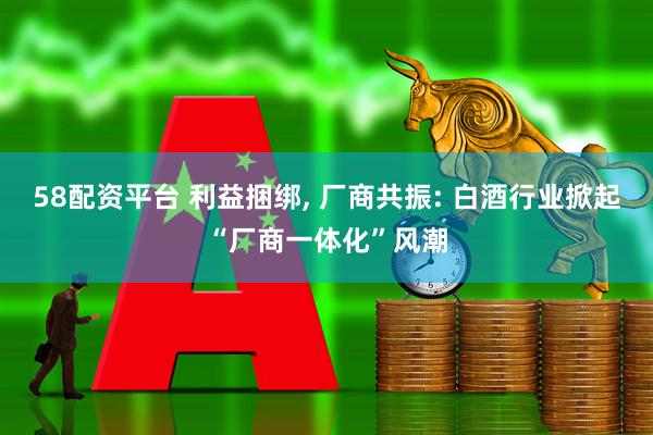 58配资平台 利益捆绑, 厂商共振: 白酒行业掀起“厂商一体化”风潮