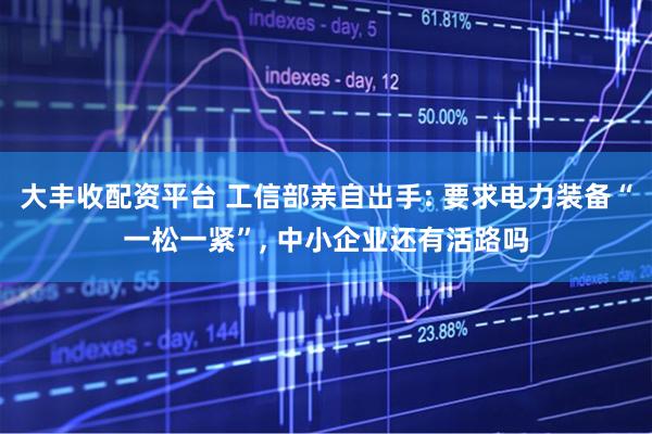 大丰收配资平台 工信部亲自出手: 要求电力装备“一松一紧”, 中小企业还有活路吗