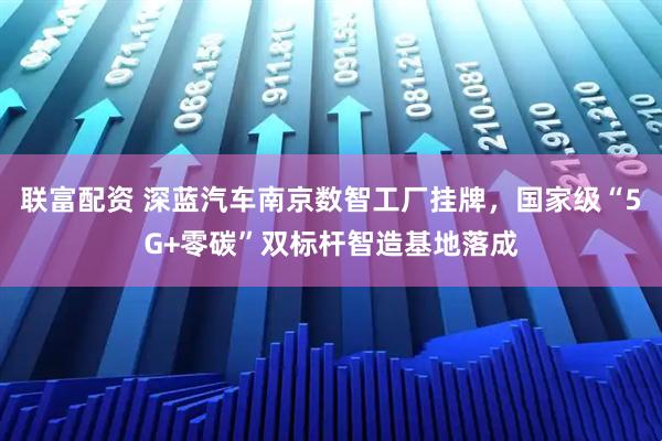 联富配资 深蓝汽车南京数智工厂挂牌，国家级“5G+零碳”双标杆智造基地落成