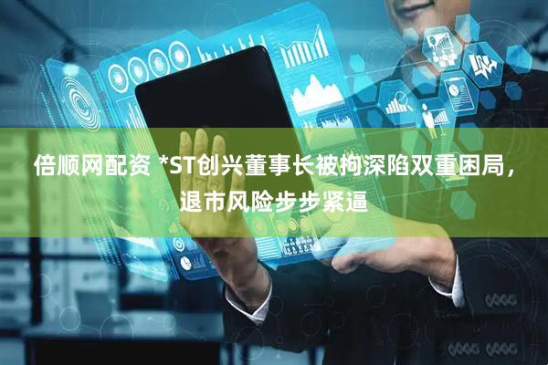 倍顺网配资 *ST创兴董事长被拘深陷双重困局，退市风险步步紧逼