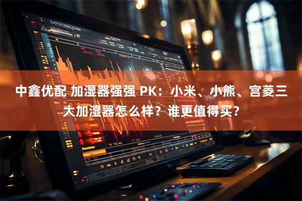 中鑫优配 加湿器强强 PK：小米、小熊、宫菱三大加湿器怎么样？谁更值得买？