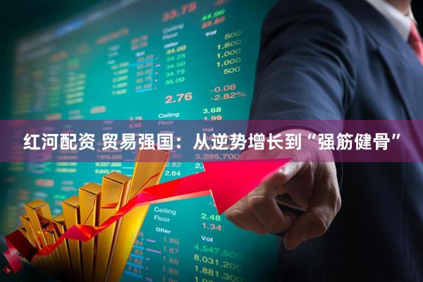 红河配资 贸易强国：从逆势增长到“强筋健骨”