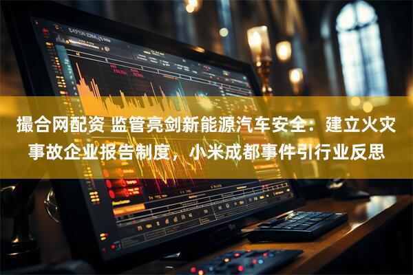 撮合网配资 监管亮剑新能源汽车安全：建立火灾事故企业报告制度，小米成都事件引行业反思