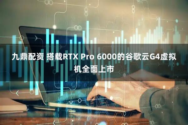 九鼎配资 搭载RTX Pro 6000的谷歌云G4虚拟机全面上市
