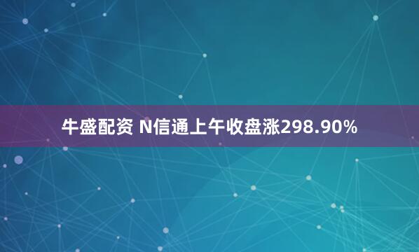 牛盛配资 N信通上午收盘涨298.90%