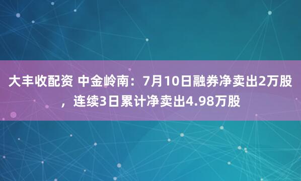 大丰收配资 中金岭南：7月10日融券净卖出2万股，连续3日累计净卖出4.98万股