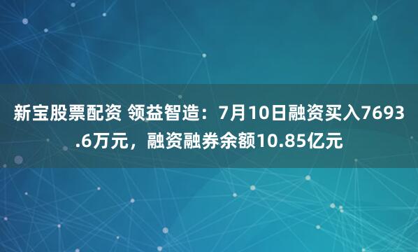 新宝股票配资 领益智造：7月10日融资买入7693.6万元，融资融券余额10.85亿元