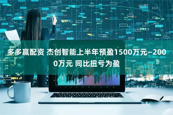 多多赢配资 杰创智能上半年预盈1500万元—2000万元 同比扭亏为盈