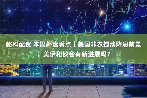 峪科配资 本周外盘看点丨美国非农搅动降息前景，美伊和谈会有新进展吗？