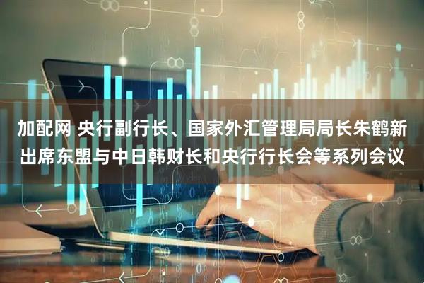 加配网 央行副行长、国家外汇管理局局长朱鹤新出席东盟与中日韩财长和央行行长会等系列会议
