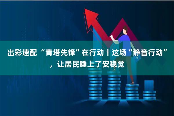 出彩速配 “青塔先锋”在行动丨这场“静音行动”，让居民睡上了安稳觉