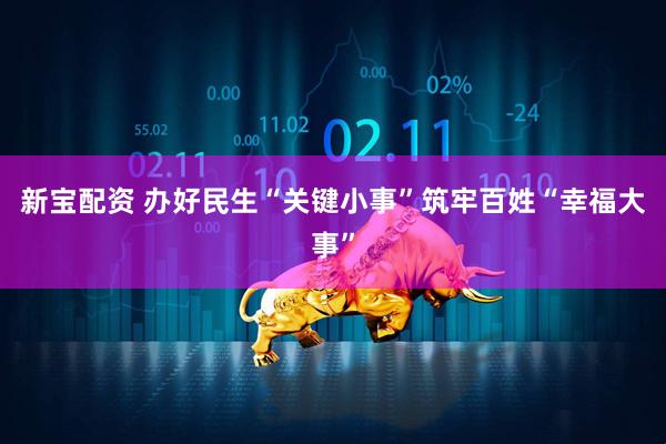 新宝配资 办好民生“关键小事”筑牢百姓“幸福大事”